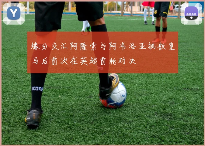 缘分交汇阿隆索与阿韦洛亚执教皇马后首次在英超首轮对决