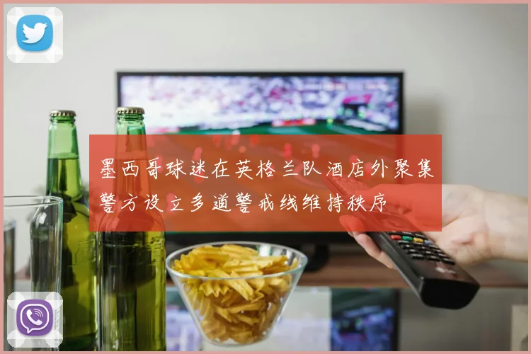 墨西哥球迷在英格兰队酒店外聚集警方设立多道警戒线维持秩序