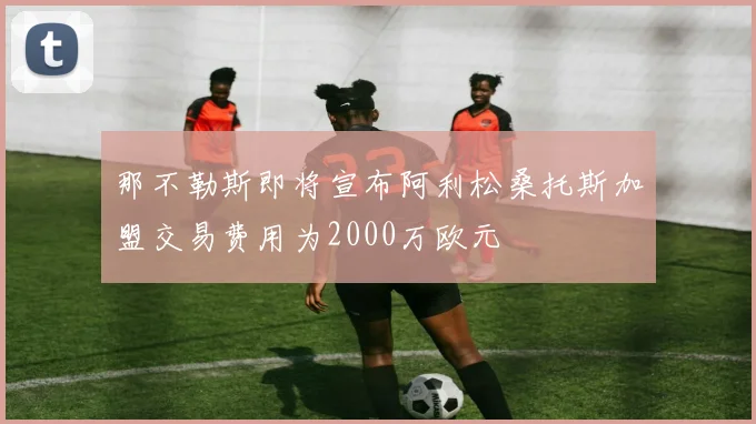 那不勒斯即将宣布阿利松桑托斯加盟交易费用为2000万欧元