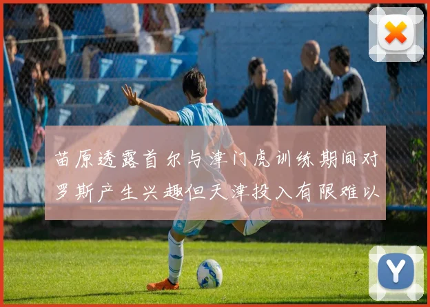 苗原透露首尔与津门虎训练期间对罗斯产生兴趣但天津投入有限难以引进