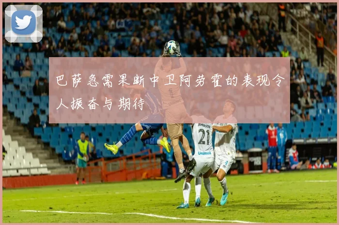 巴萨急需果断中卫阿劳霍的表现令人振奋与期待