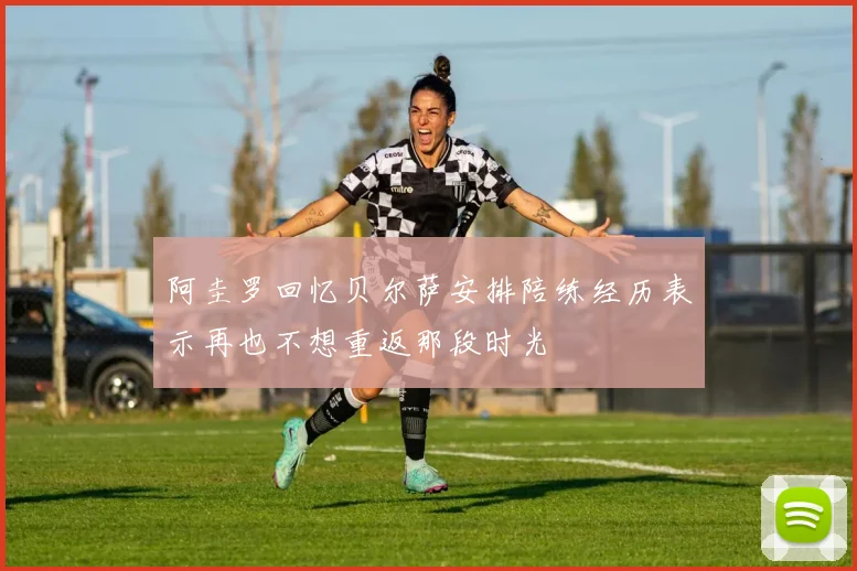 阿圭罗回忆贝尔萨安排陪练经历表示再也不想重返那段时光
