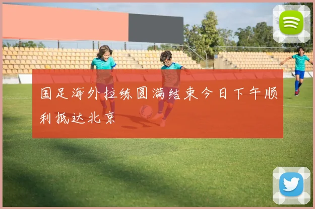国足海外拉练圆满结束今日下午顺利抵达北京