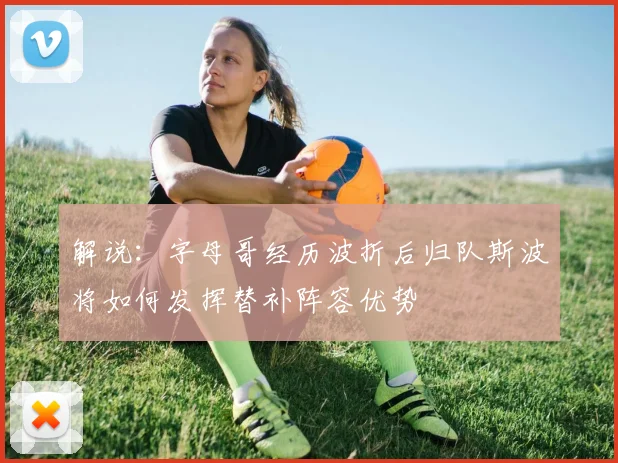 解说：字母哥经历波折后归队斯波将如何发挥替补阵容优势