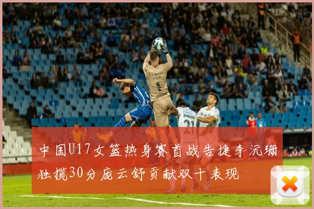 中国U17女篮热身赛首战告捷李沅珊独揽30分庞云舒贡献双十表现