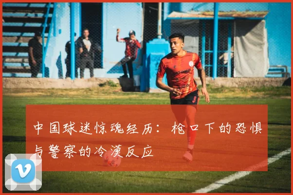 中国球迷惊魂经历：枪口下的恐惧与警察的冷漠反应