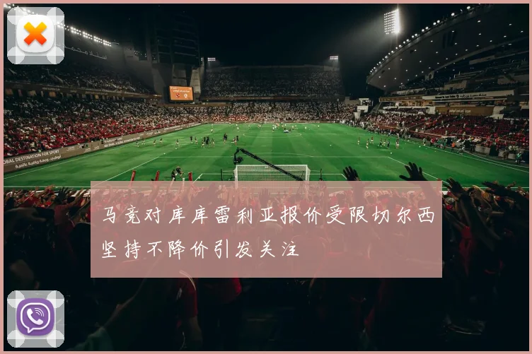 马竞对库库雷利亚报价受限切尔西坚持不降价引发关注