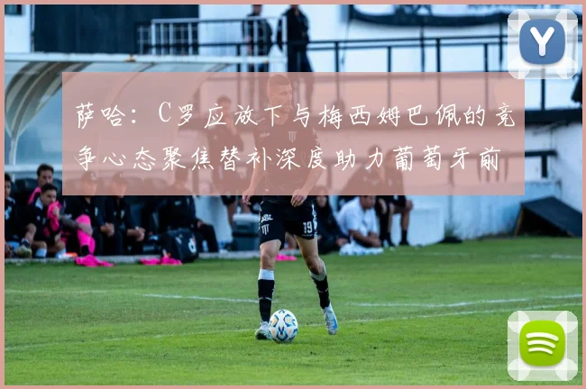 萨哈：C罗应放下与梅西姆巴佩的竞争心态聚焦替补深度助力葡萄牙前行
