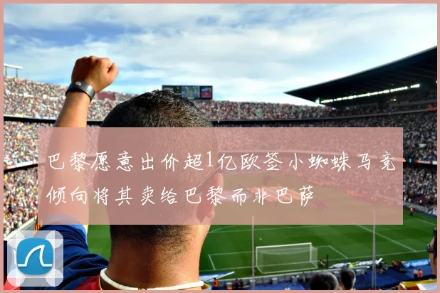 巴黎愿意出价超1亿欧签小蜘蛛马竞倾向将其卖给巴黎而非巴萨