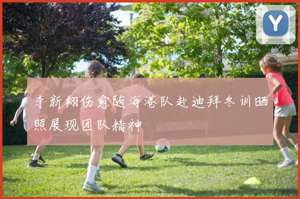 李新翔伤愈随海港队赴迪拜冬训晒照展现团队精神