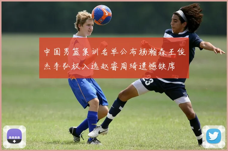 中国男篮集训名单公布杨瀚森王俊杰李弘权入选赵睿周琦遗憾缺席