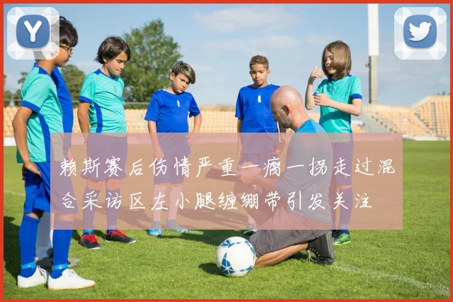 赖斯赛后伤情严重一瘸一拐走过混合采访区左小腿缠绷带引发关注