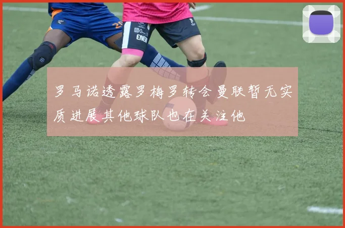 罗马诺透露罗梅罗转会曼联暂无实质进展其他球队也在关注他