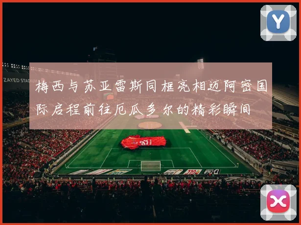 梅西与苏亚雷斯同框亮相迈阿密国际启程前往厄瓜多尔的精彩瞬间