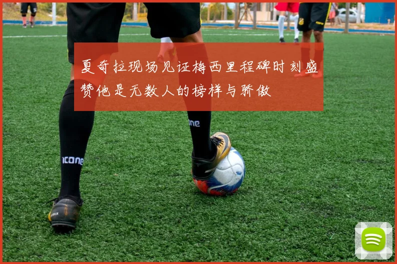 夏奇拉现场见证梅西里程碑时刻盛赞他是无数人的榜样与骄傲