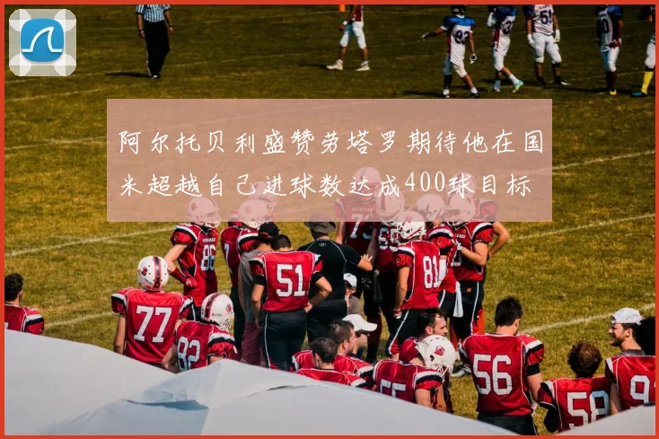阿尔托贝利盛赞劳塔罗期待他在国米超越自己进球数达成400球目标
