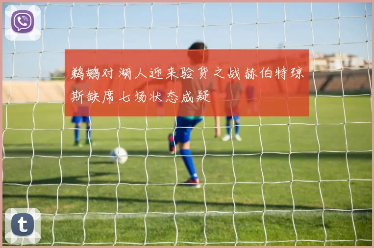 鹈鹕对湖人迎来验货之战赫伯特琼斯缺席七场状态成疑