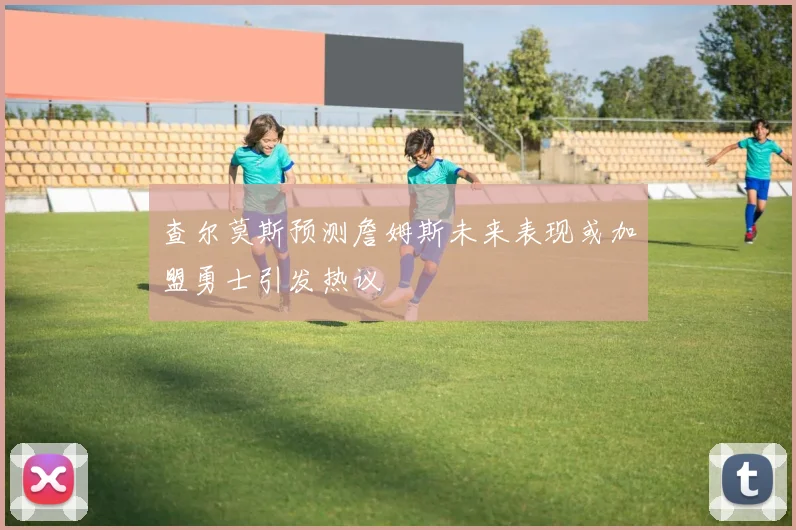 查尔莫斯预测詹姆斯未来表现或加盟勇士引发热议