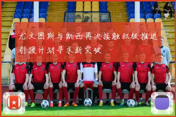 尤文图斯与凯西再次接触积极推进引援计划寻求新突破