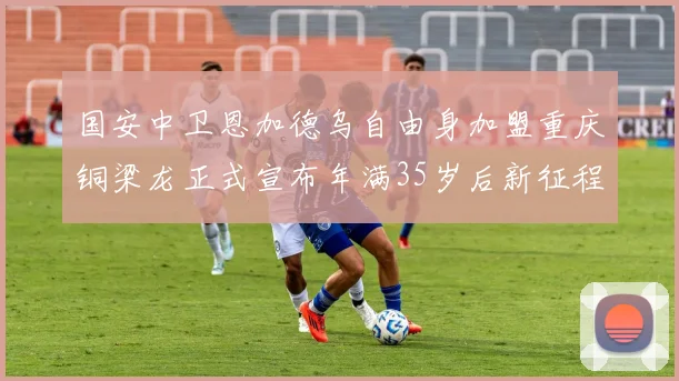 国安中卫恩加德乌自由身加盟重庆铜梁龙正式宣布年满35岁后新征程开启