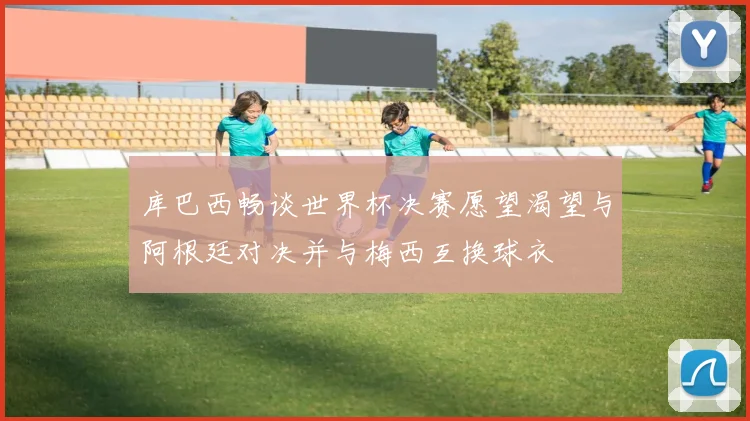 库巴西畅谈世界杯决赛愿望渴望与阿根廷对决并与梅西互换球衣