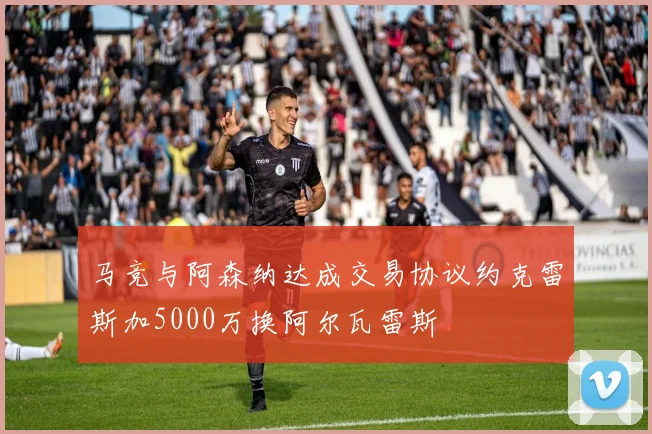 马竞与阿森纳达成交易协议约克雷斯加5000万换阿尔瓦雷斯