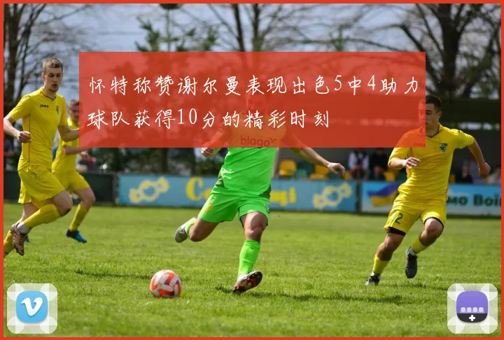 怀特称赞谢尔曼表现出色5中4助力球队获得10分的精彩时刻