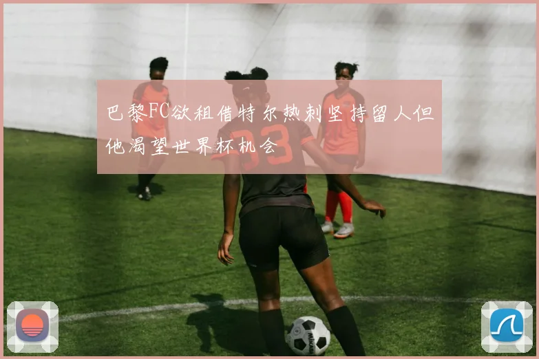 巴黎FC欲租借特尔热刺坚持留人但他渴望世界杯机会