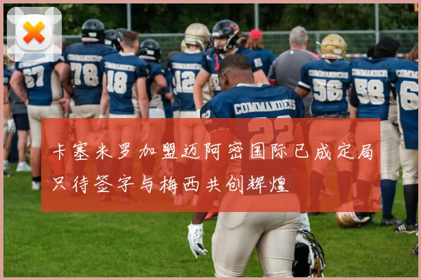 卡塞米罗加盟迈阿密国际已成定局只待签字与梅西共创辉煌